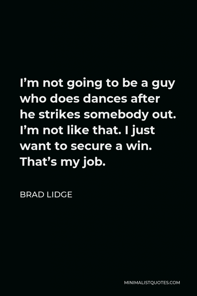 Brad Lidge Quote - I’m not going to be a guy who does dances after he strikes somebody out. I’m not like that. I just want to secure a win. That’s my job.