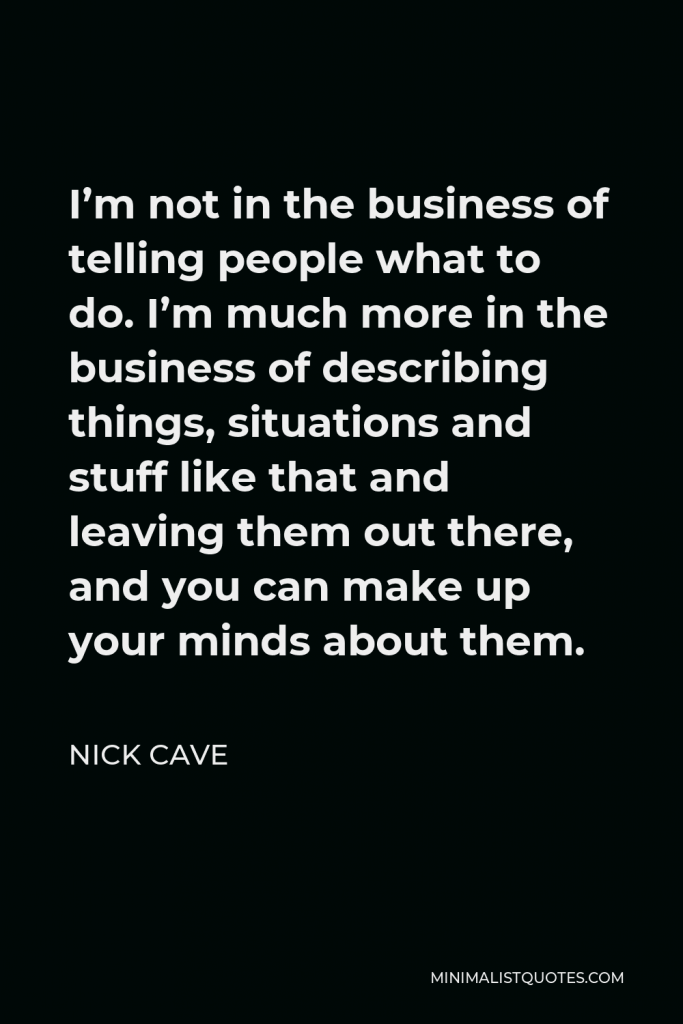 Nick Cave Quote - I’m not in the business of telling people what to do. I’m much more in the business of describing things, situations and stuff like that and leaving them out there, and you can make up your minds about them.