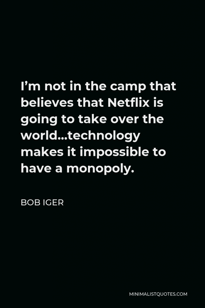 Bob Iger Quote - I’m not in the camp that believes that Netflix is going to take over the world…technology makes it impossible to have a monopoly.
