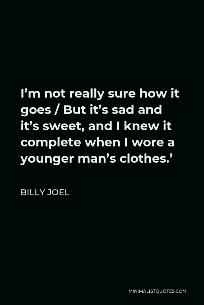 Billy Joel Quote - I’m not really sure how it goes / But it’s sad and it’s sweet, and I knew it complete when I wore a younger man’s clothes.’
