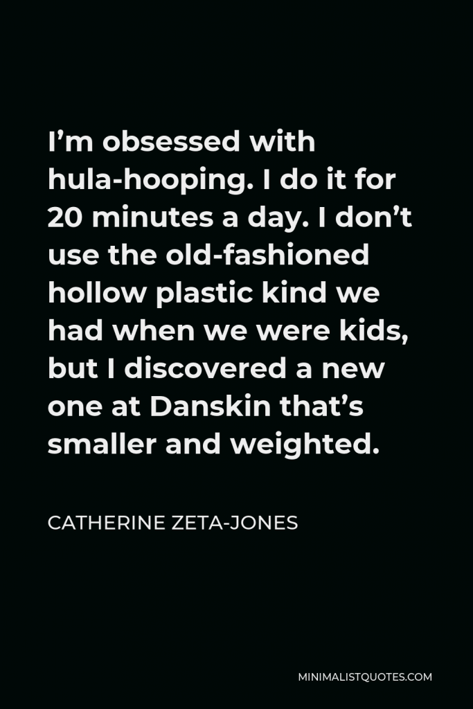 Catherine Zeta-Jones Quote - I’m obsessed with hula-hooping. I do it for 20 minutes a day. I don’t use the old-fashioned hollow plastic kind we had when we were kids, but I discovered a new one at Danskin that’s smaller and weighted.