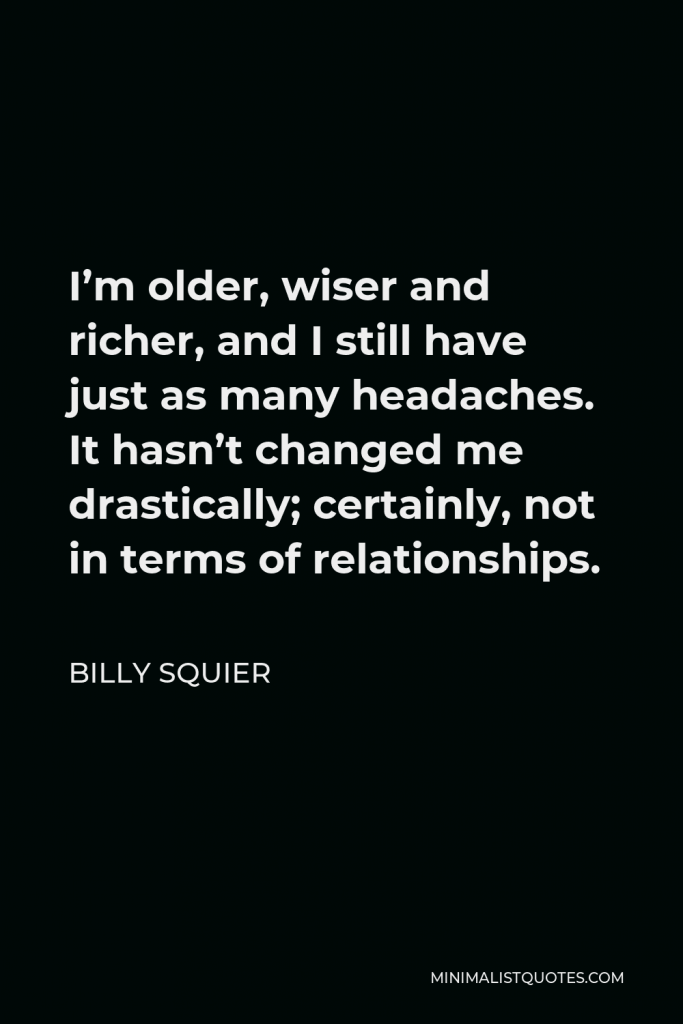 Billy Squier Quote - I’m older, wiser and richer, and I still have just as many headaches. It hasn’t changed me drastically; certainly, not in terms of relationships.