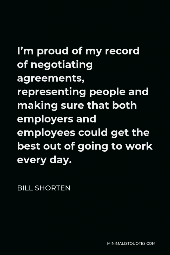 Bill Shorten Quote - I’m proud of my record of negotiating agreements, representing people and making sure that both employers and employees could get the best out of going to work every day.