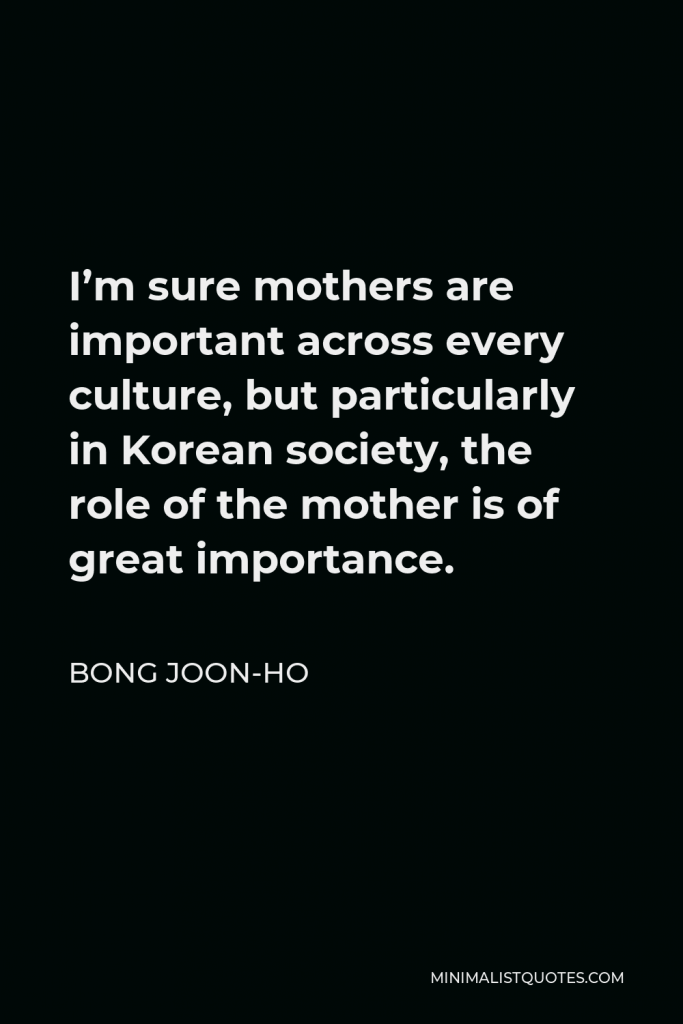 Bong Joon-ho Quote - I’m sure mothers are important across every culture, but particularly in Korean society, the role of the mother is of great importance.