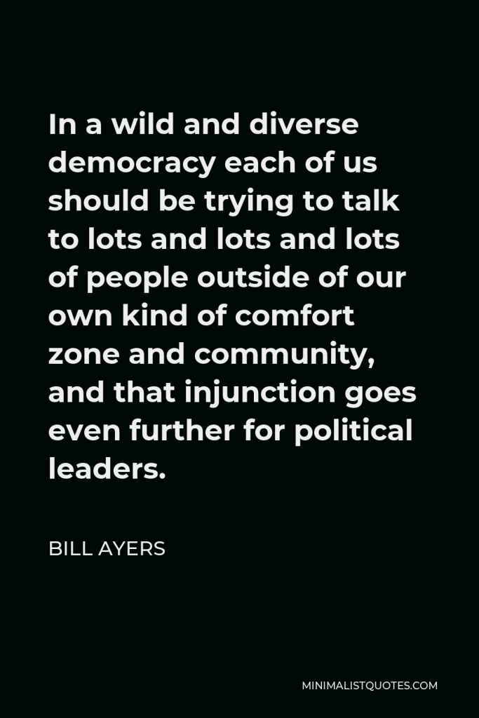 Bill Ayers Quote - In a wild and diverse democracy each of us should be trying to talk to lots and lots and lots of people outside of our own kind of comfort zone and community, and that injunction goes even further for political leaders.
