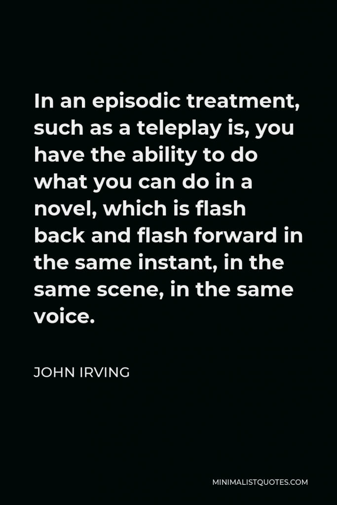 John Irving Quote - In an episodic treatment, such as a teleplay is, you have the ability to do what you can do in a novel, which is flash back and flash forward in the same instant, in the same scene, in the same voice.