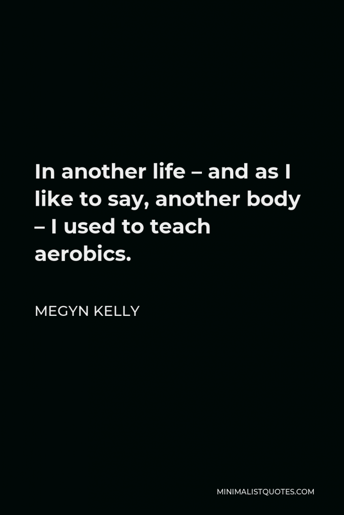 Megyn Kelly Quote - In another life – and as I like to say, another body – I used to teach aerobics.