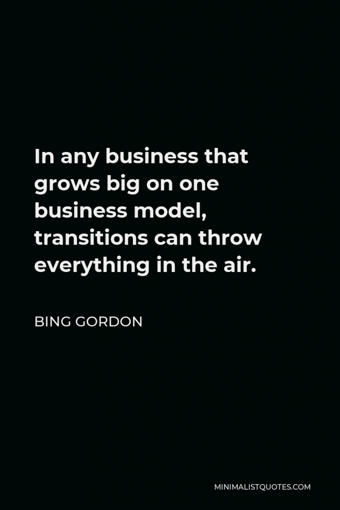 Bing Gordon Quote - In any business that grows big on one business model, transitions can throw everything in the air.