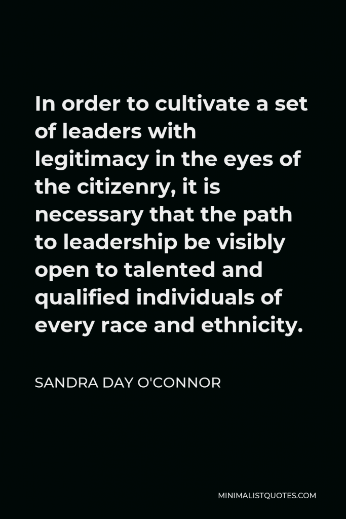Sandra Day O'Connor Quote - In order to cultivate a set of leaders with legitimacy in the eyes of the citizenry, it is necessary that the path to leadership be visibly open to talented and qualified individuals of every race and ethnicity.