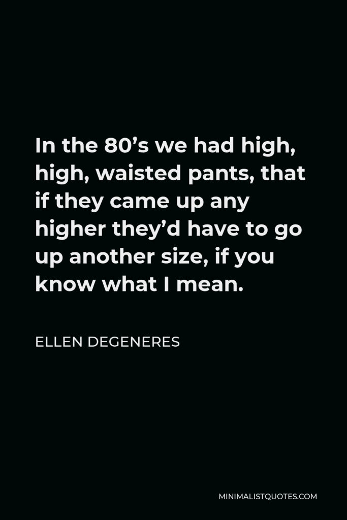 Ellen DeGeneres Quote - In the 80’s we had high, high, waisted pants, that if they came up any higher they’d have to go up another size, if you know what I mean.