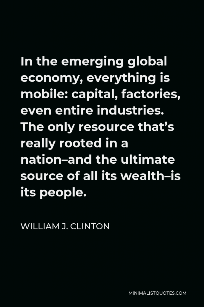 William J. Clinton Quote - In the emerging global economy, everything is mobile: capital, factories, even entire industries. The only resource that’s really rooted in a nation–and the ultimate source of all its wealth–is its people.