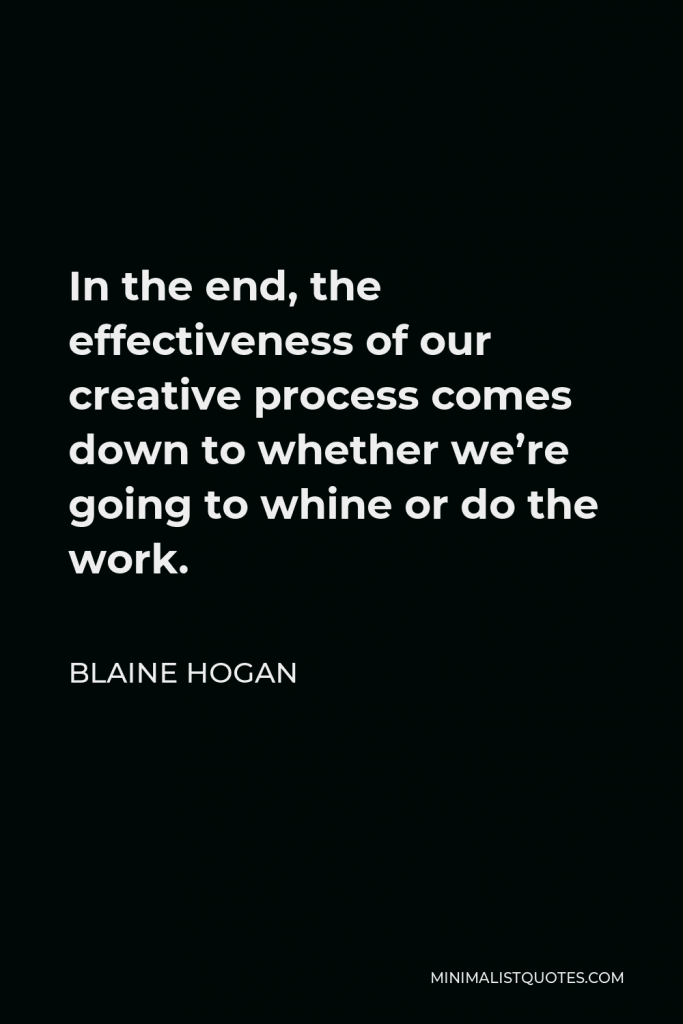 Blaine Hogan Quote - In the end, the effectiveness of our creative process comes down to whether we’re going to whine or do the work.