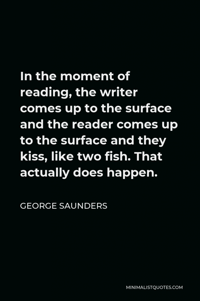 George Saunders Quote - In the moment of reading, the writer comes up to the surface and the reader comes up to the surface and they kiss, like two fish. That actually does happen.