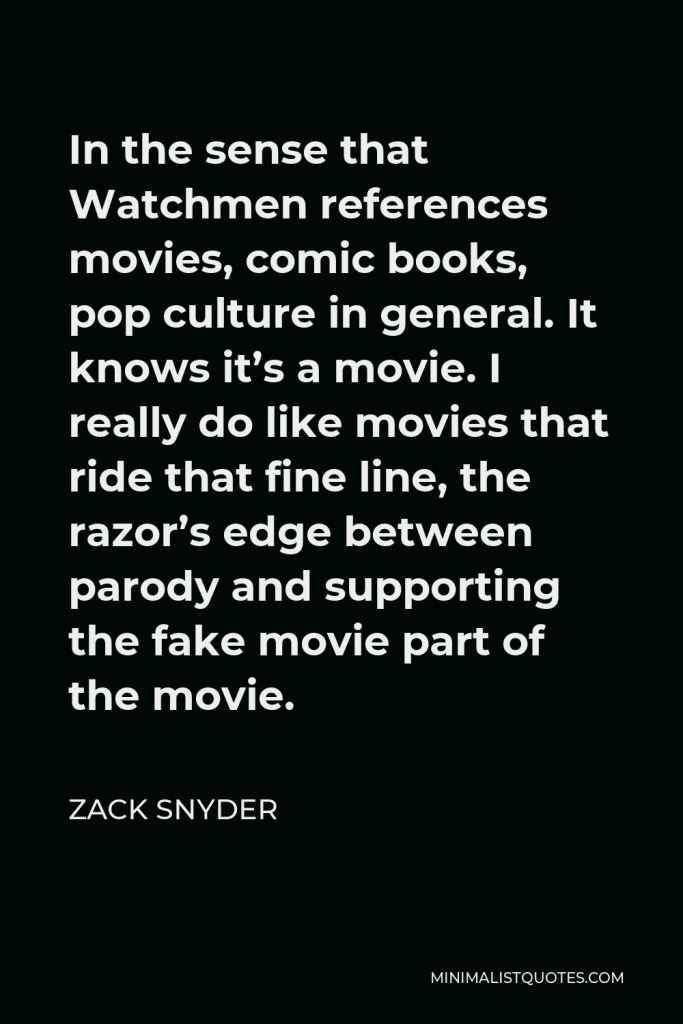 Zack Snyder Quote - In the sense that Watchmen references movies, comic books, pop culture in general. It knows it’s a movie. I really do like movies that ride that fine line, the razor’s edge between parody and supporting the fake movie part of the movie.