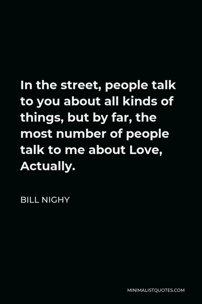 Bill Nighy Quote - In the street, people talk to you about all kinds of things, but by far, the most number of people talk to me about Love, Actually.