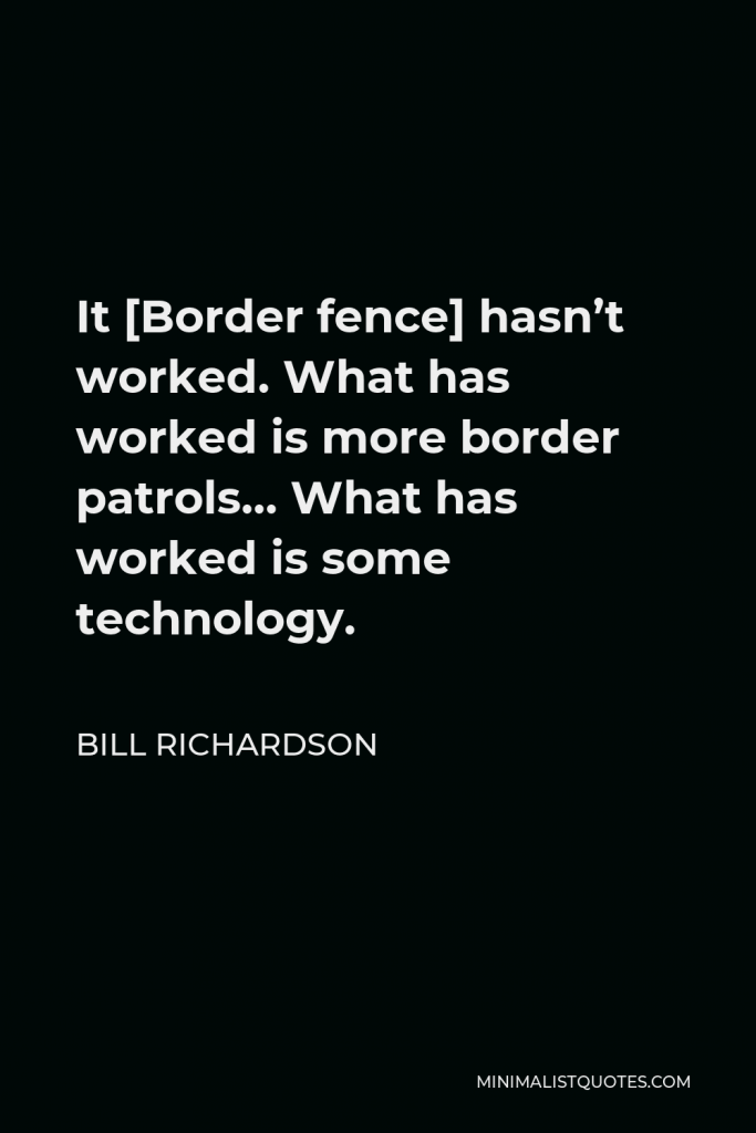 Bill Richardson Quote - It [Border fence] hasn’t worked. What has worked is more border patrols… What has worked is some technology.