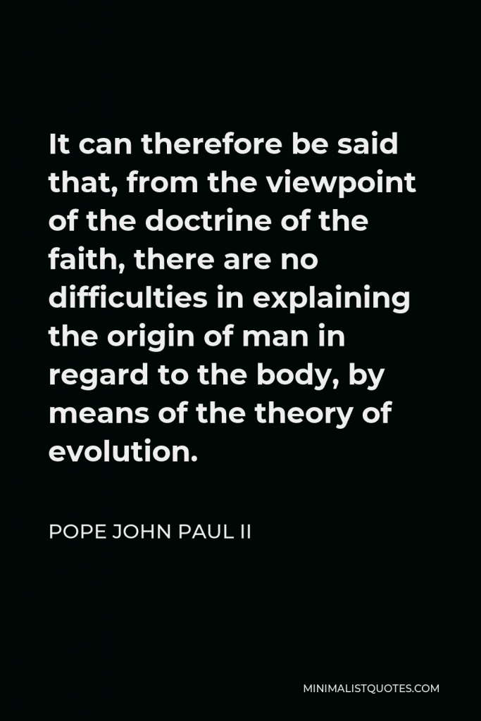 Pope John Paul II Quote - It can therefore be said that, from the viewpoint of the doctrine of the faith, there are no difficulties in explaining the origin of man in regard to the body, by means of the theory of evolution.