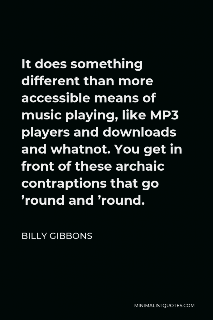 Billy Gibbons Quote - It does something different than more accessible means of music playing, like MP3 players and downloads and whatnot. You get in front of these archaic contraptions that go ’round and ’round.
