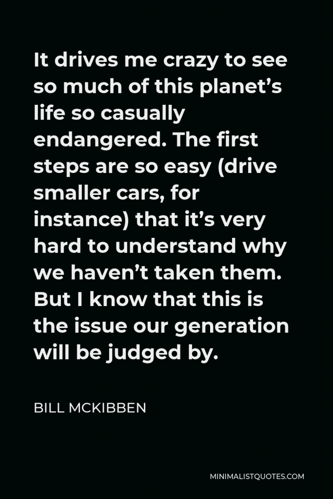 Bill McKibben Quote - It drives me crazy to see so much of this planet’s life so casually endangered. The first steps are so easy (drive smaller cars, for instance) that it’s very hard to understand why we haven’t taken them. But I know that this is the issue our generation will be judged by.