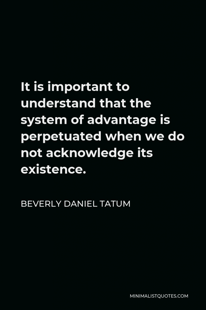 Beverly Daniel Tatum Quote - It is important to understand that the system of advantage is perpetuated when we do not acknowledge its existence.