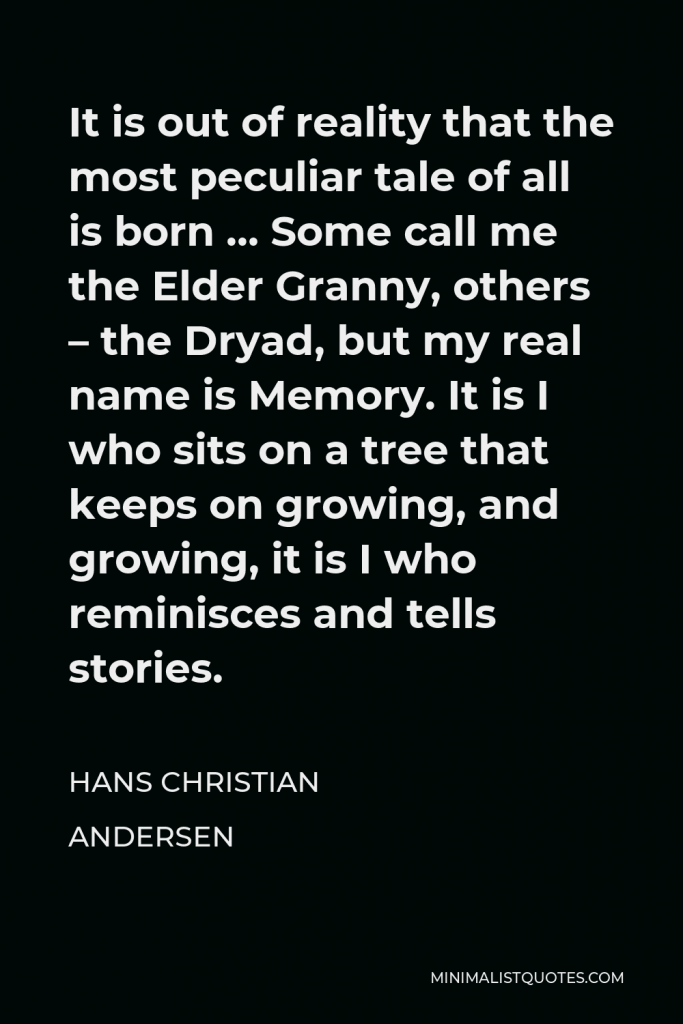 Hans Christian Andersen Quote - It is out of reality that the most peculiar tale of all is born … Some call me the Elder Granny, others – the Dryad, but my real name is Memory. It is I who sits on a tree that keeps on growing, and growing, it is I who reminisces and tells stories.