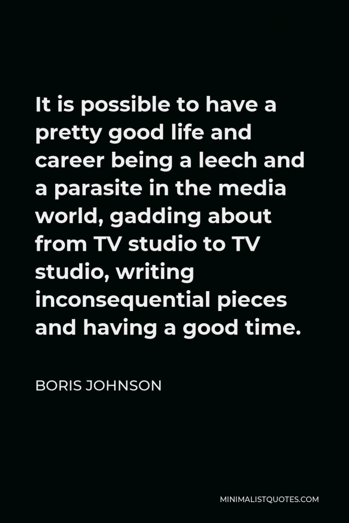 Boris Johnson Quote - It is possible to have a pretty good life and career being a leech and a parasite in the media world, gadding about from TV studio to TV studio, writing inconsequential pieces and having a good time.