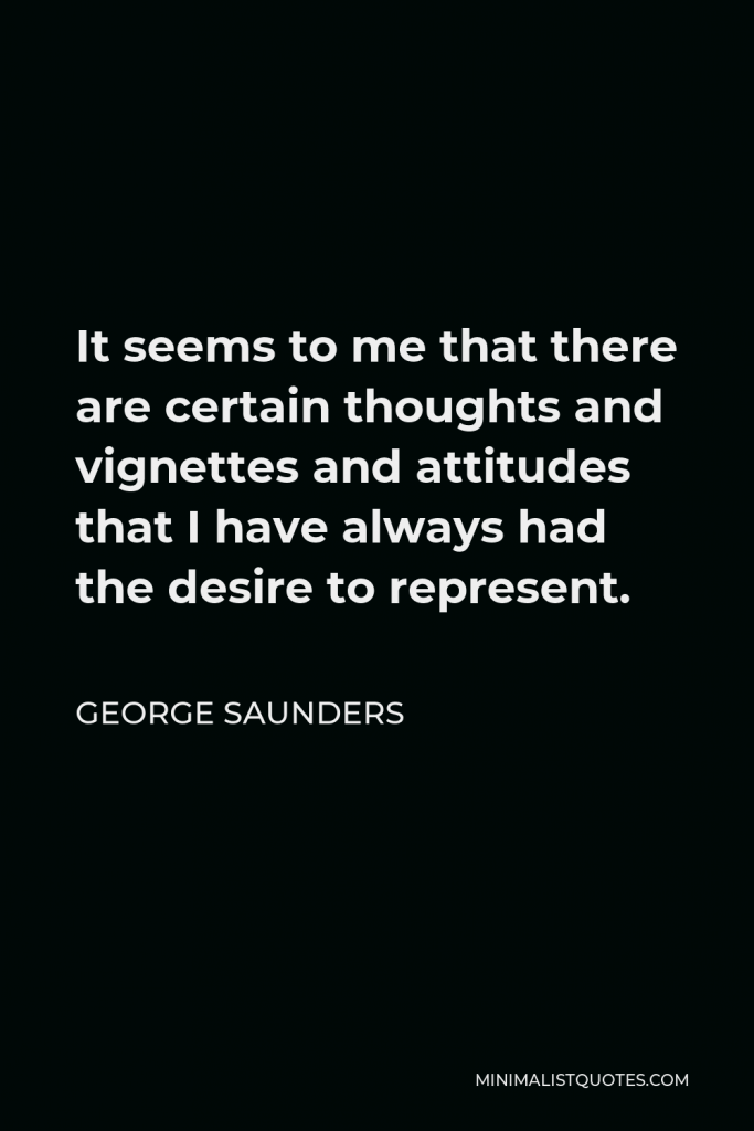George Saunders Quote - It seems to me that there are certain thoughts and vignettes and attitudes that I have always had the desire to represent.