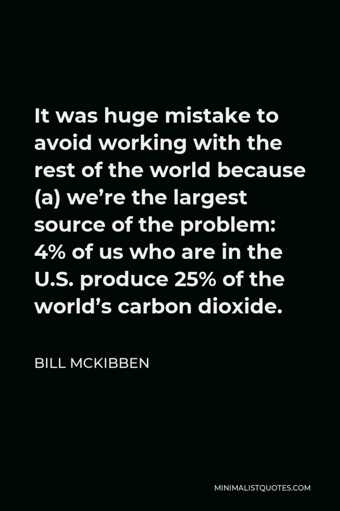 Bill McKibben Quote - It was huge mistake to avoid working with the rest of the world because (a) we’re the largest source of the problem: 4% of us who are in the U.S. produce 25% of the world’s carbon dioxide.