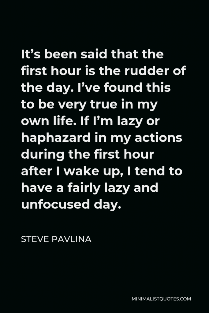 Steve Pavlina Quote - It’s been said that the first hour is the rudder of the day. I’ve found this to be very true in my own life. If I’m lazy or haphazard in my actions during the first hour after I wake up, I tend to have a fairly lazy and unfocused day.