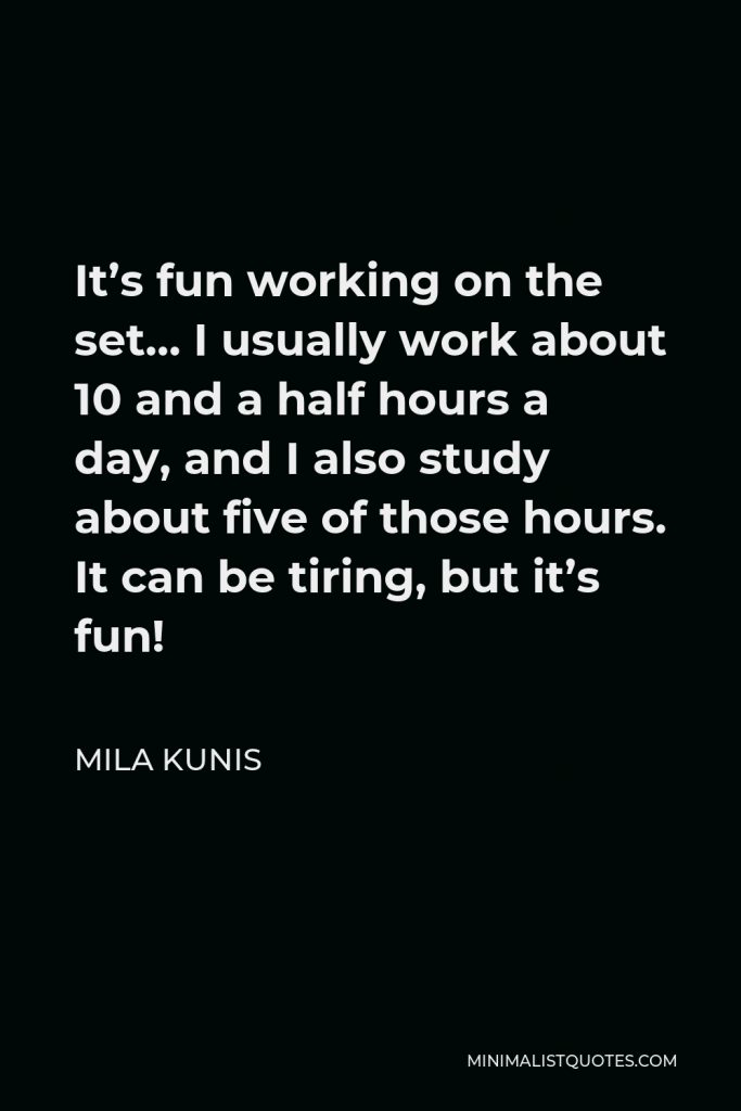 Mila Kunis Quote - It’s fun working on the set… I usually work about 10 and a half hours a day, and I also study about five of those hours. It can be tiring, but it’s fun!