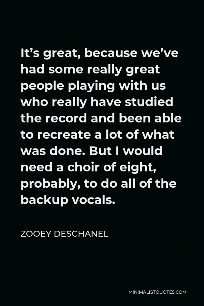 Zooey Deschanel Quote - It’s great, because we’ve had some really great people playing with us who really have studied the record and been able to recreate a lot of what was done. But I would need a choir of eight, probably, to do all of the backup vocals.