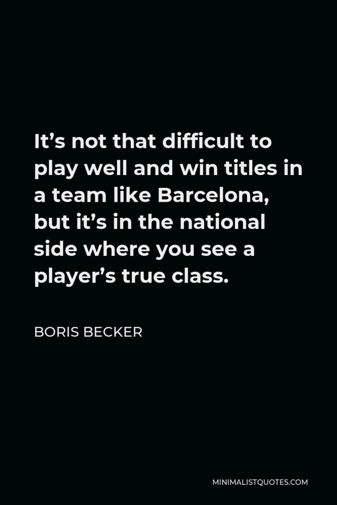 Boris Becker Quote - It’s not that difficult to play well and win titles in a team like Barcelona, but it’s in the national side where you see a player’s true class.