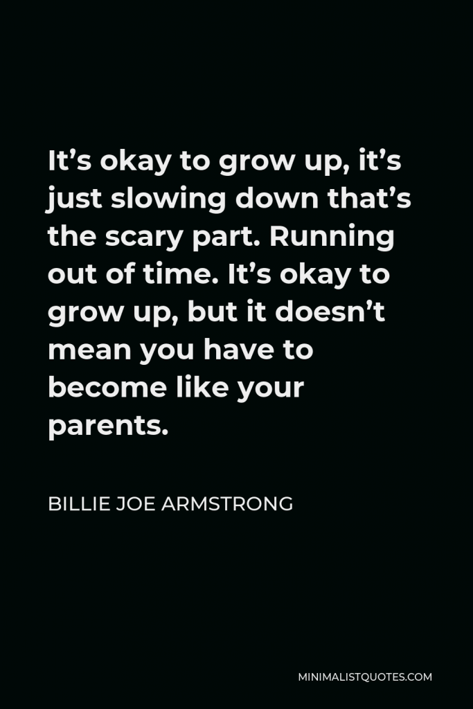 Billie Joe Armstrong Quote - It’s okay to grow up, it’s just slowing down that’s the scary part. Running out of time. It’s okay to grow up, but it doesn’t mean you have to become like your parents.
