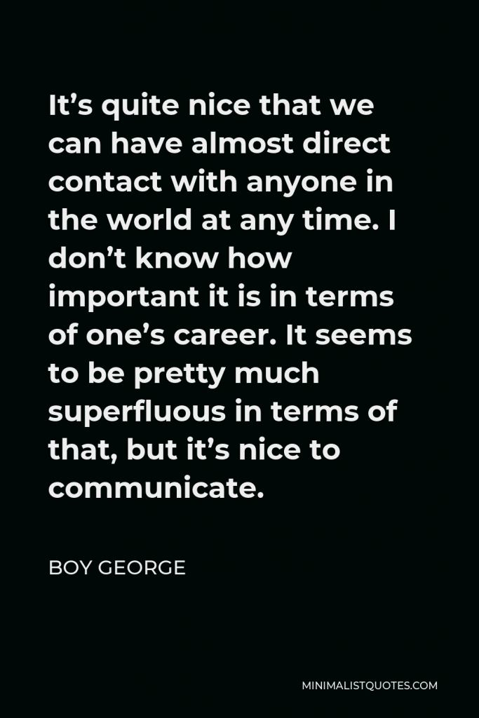 Boy George Quote - It’s quite nice that we can have almost direct contact with anyone in the world at any time. I don’t know how important it is in terms of one’s career. It seems to be pretty much superfluous in terms of that, but it’s nice to communicate.