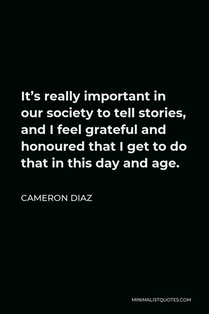 Cameron Diaz Quote - It’s really important in our society to tell stories, and I feel grateful and honoured that I get to do that in this day and age.