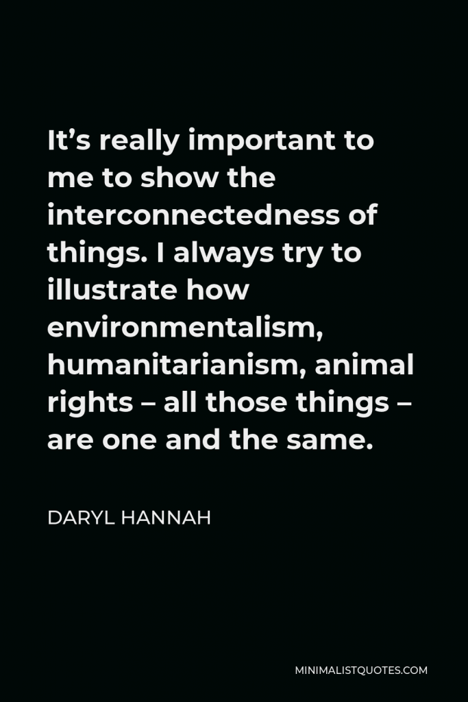 Daryl Hannah Quote - It’s really important to me to show the interconnectedness of things. I always try to illustrate how environmentalism, humanitarianism, animal rights – all those things – are one and the same.