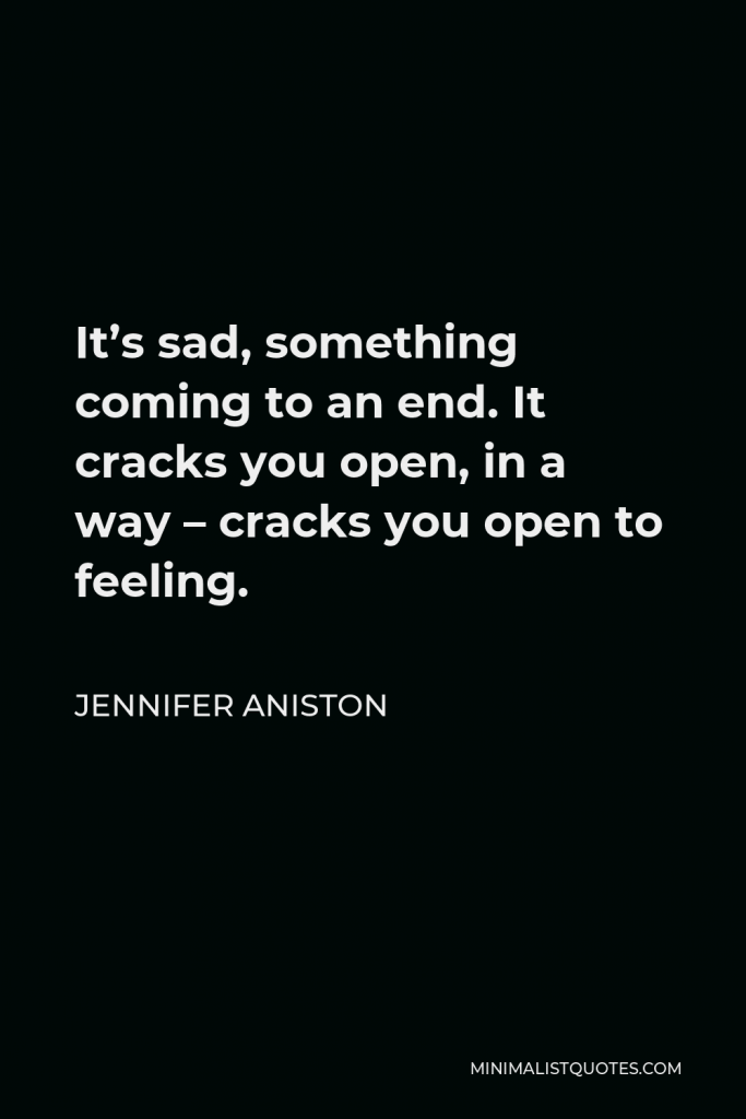 Jennifer Aniston Quote - It’s sad, something coming to an end. It cracks you open, in a way – cracks you open to feeling.