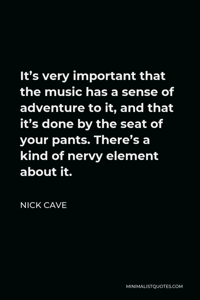 Nick Cave Quote - It’s very important that the music has a sense of adventure to it, and that it’s done by the seat of your pants. There’s a kind of nervy element about it.