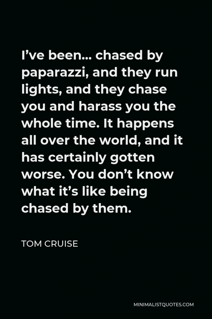 Tom Cruise Quote - I’ve been… chased by paparazzi, and they run lights, and they chase you and harass you the whole time. It happens all over the world, and it has certainly gotten worse. You don’t know what it’s like being chased by them.