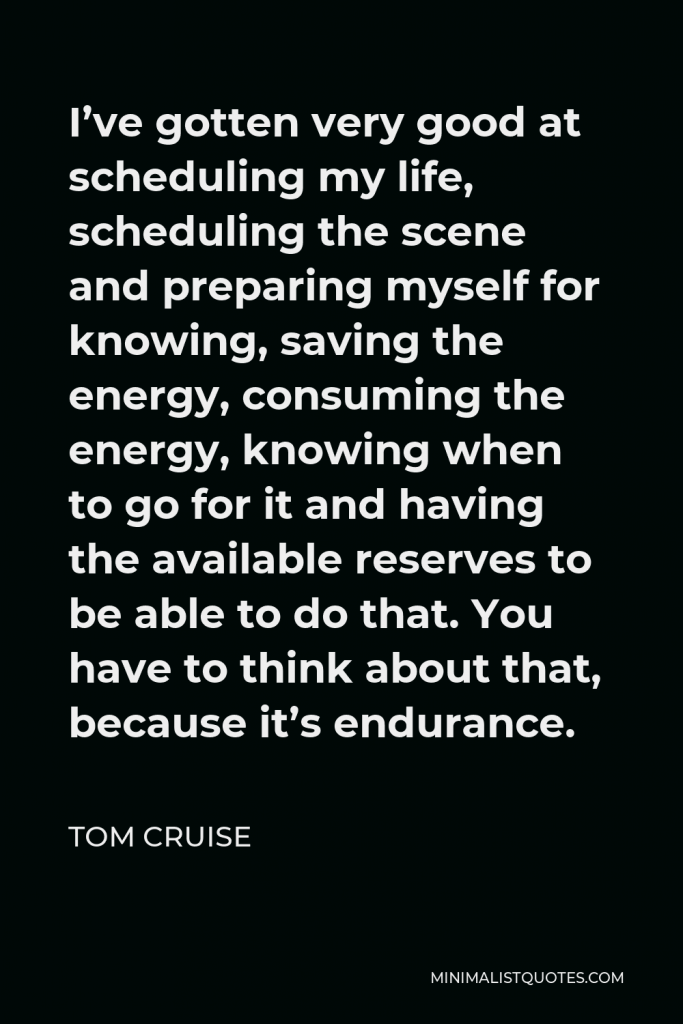 Tom Cruise Quote - I’ve gotten very good at scheduling my life, scheduling the scene and preparing myself for knowing, saving the energy, consuming the energy, knowing when to go for it and having the available reserves to be able to do that. You have to think about that, because it’s endurance.