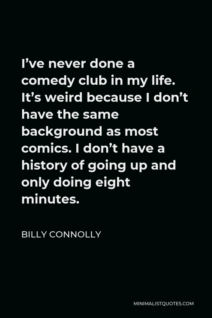 Billy Connolly Quote - I’ve never done a comedy club in my life. It’s weird because I don’t have the same background as most comics. I don’t have a history of going up and only doing eight minutes.