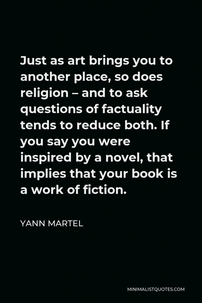 Yann Martel Quote - Just as art brings you to another place, so does religion – and to ask questions of factuality tends to reduce both. If you say you were inspired by a novel, that implies that your book is a work of fiction.