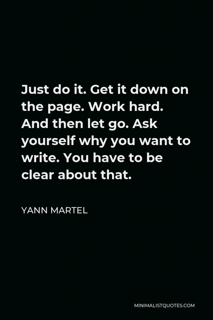Yann Martel Quote - Just do it. Get it down on the page. Work hard. And then let go. Ask yourself why you want to write. You have to be clear about that.