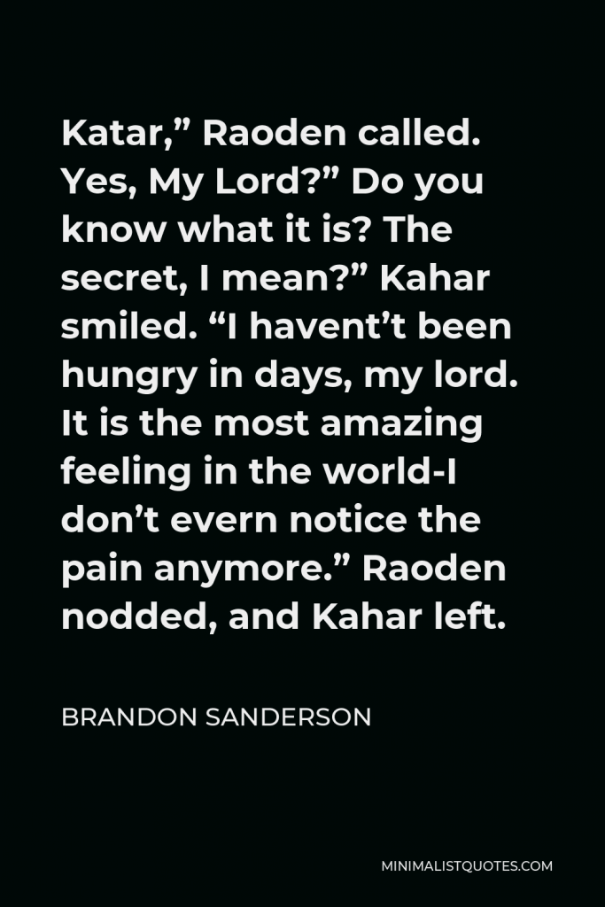 Brandon Sanderson Quote - Katar,” Raoden called. Yes, My Lord?” Do you know what it is? The secret, I mean?” Kahar smiled. “I havent’t been hungry in days, my lord. It is the most amazing feeling in the world-I don’t evern notice the pain anymore.” Raoden nodded, and Kahar left.
