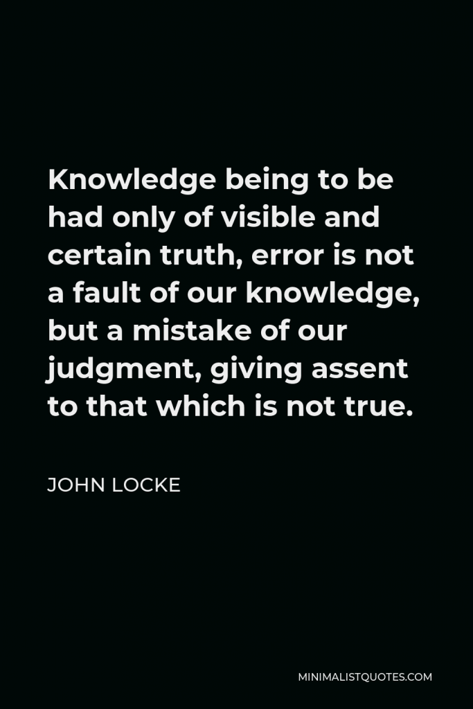 John Locke Quote - Knowledge being to be had only of visible and certain truth, error is not a fault of our knowledge, but a mistake of our judgment, giving assent to that which is not true.