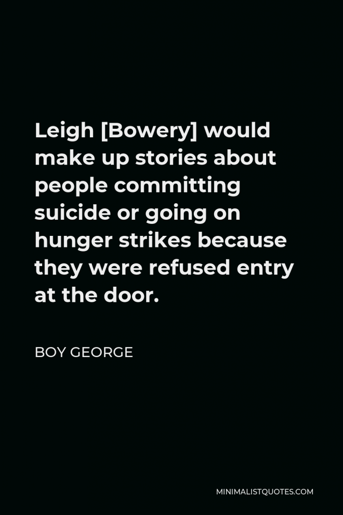 Boy George Quote - Leigh [Bowery] would make up stories about people committing suicide or going on hunger strikes because they were refused entry at the door.