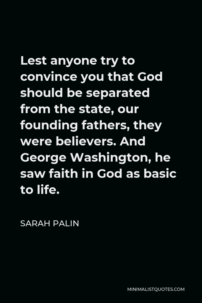 Sarah Palin Quote - Lest anyone try to convince you that God should be separated from the state, our founding fathers, they were believers. And George Washington, he saw faith in God as basic to life.