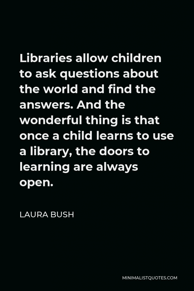 Laura Bush Quote - Libraries allow children to ask questions about the world and find the answers. And the wonderful thing is that once a child learns to use a library, the doors to learning are always open.