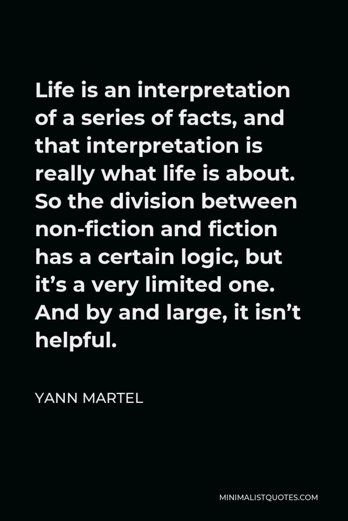 Yann Martel Quote - Life is an interpretation of a series of facts, and that interpretation is really what life is about. So the division between non-fiction and fiction has a certain logic, but it’s a very limited one. And by and large, it isn’t helpful.