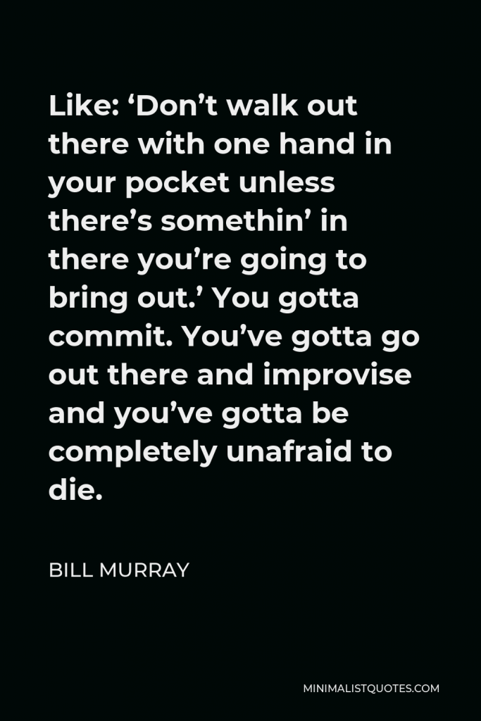 Bill Murray Quote - Like: ‘Don’t walk out there with one hand in your pocket unless there’s somethin’ in there you’re going to bring out.’ You gotta commit. You’ve gotta go out there and improvise and you’ve gotta be completely unafraid to die.